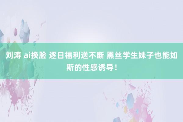 刘涛 ai换脸 逐日福利送不断 黑丝学生妹子也能如斯的性感诱导！