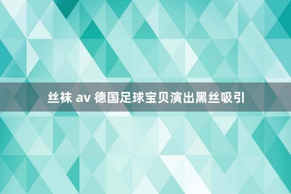 丝袜 av 德国足球宝贝演出黑丝吸引