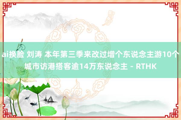 ai换脸 刘涛 本年第三季来改过增个东说念主游10个城市访港搭客逾14万东说念主 - RTHK