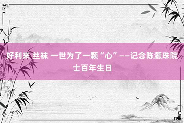 好利来 丝袜 一世为了一颗“心”——记念陈灏珠院士百年生日