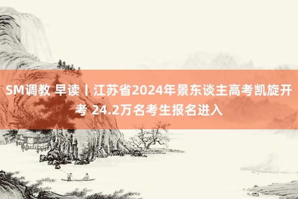 SM调教 早读丨江苏省2024年景东谈主高考凯旋开考 24.2万名考生报名进入