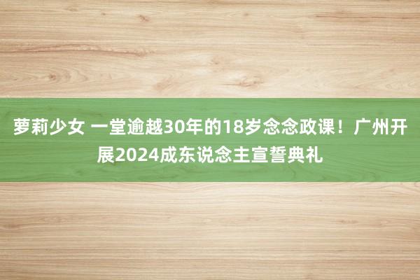 萝莉少女 一堂逾越30年的18岁念念政课！广州开展2024成东说念主宣誓典礼