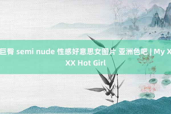 巨臀 semi nude 性感好意思女图片 亚洲色吧 | My XXX Hot Girl