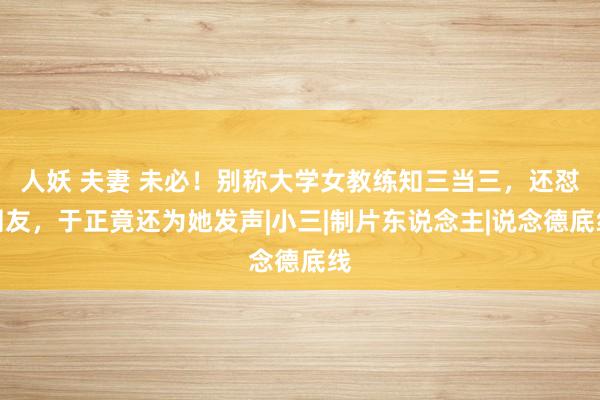 人妖 夫妻 未必！别称大学女教练知三当三，还怼网友，于正竟还为她发声|小三|制片东说念主|说念德底线