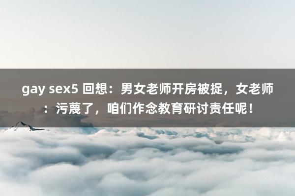 gay sex5 回想：男女老师开房被捉，女老师：污蔑了，咱们作念教育研讨责任呢！