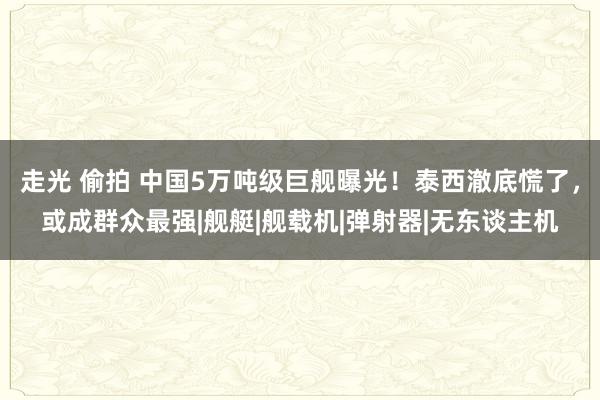 走光 偷拍 中国5万吨级巨舰曝光！泰西澈底慌了，或成群众最强|舰艇|舰载机|弹射器|无东谈主机