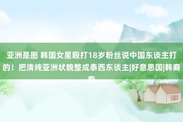 亚洲是图 韩国女星殴打18岁粉丝说中国东谈主打的！把清纯亚洲状貌整成泰西东谈主|好意思国|韩裔