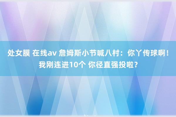 处女膜 在线av 詹姆斯小节喊八村：你丫传球啊！我刚连进10个 你径直强投啦？