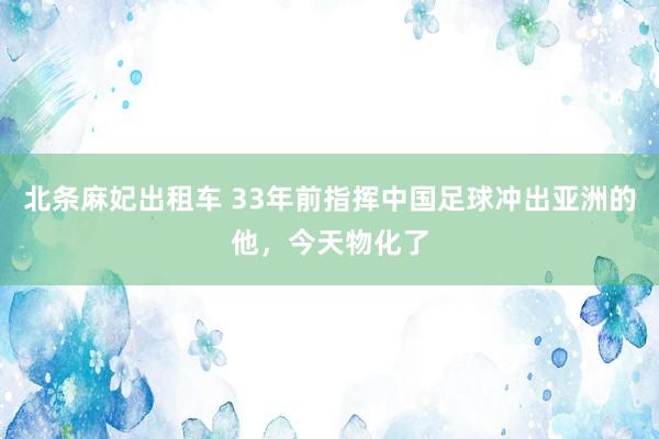 北条麻妃出租车 33年前指挥中国足球冲出亚洲的他，今天物化了