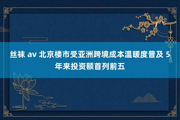 丝袜 av 北京楼市受亚洲跨境成本温暖度普及 5年来投资额首列前五