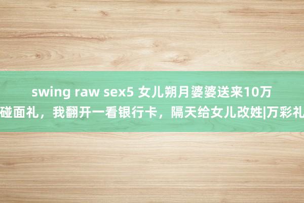 swing raw sex5 女儿朔月婆婆送来10万碰面礼，我翻开一看银行卡，隔天给女儿改姓|万彩礼