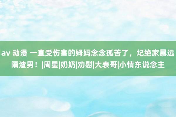 av 动漫 一直受伤害的姆妈念念孤苦了，圮绝家暴远隔渣男！|周星|奶奶|劝慰|大表哥|小情东说念主