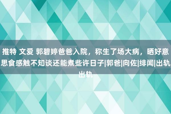 推特 文爱 郭碧婷爸爸入院，称生了场大病，晒好意思食感触不知谈还能煮些许日子|郭爸|向佐|绯闻|出轨