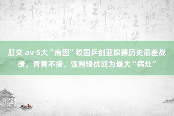 肛交 av 5大“病因”致国乒创亚锦赛历史最差战绩，青黄不接、饭圈骚扰或为最大“病灶”