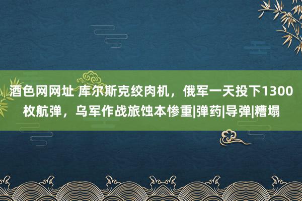 酒色网网址 库尔斯克绞肉机，俄军一天投下1300枚航弹，乌军作战旅蚀本惨重|弹药|导弹|糟塌