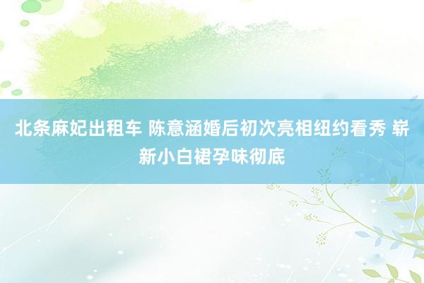 北条麻妃出租车 陈意涵婚后初次亮相纽约看秀 崭新小白裙孕味彻底