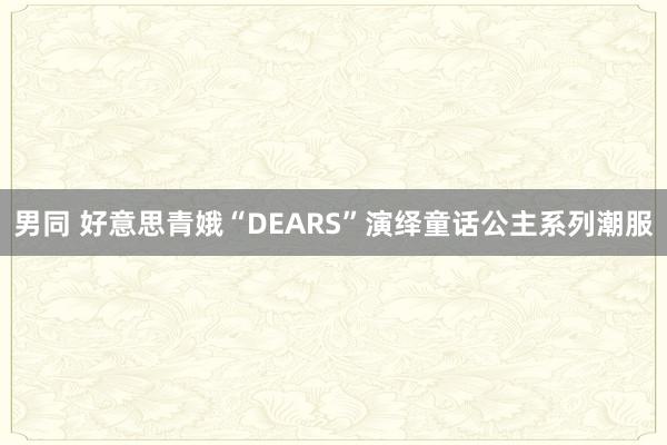 男同 好意思青娥“DEARS”演绎童话公主系列潮服