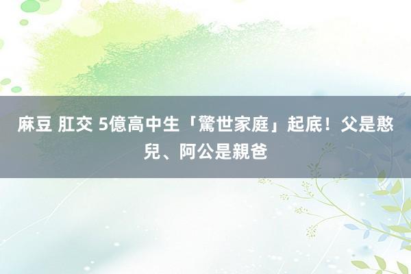 麻豆 肛交 5億高中生「驚世家庭」起底！父是憨兒、阿公是親爸