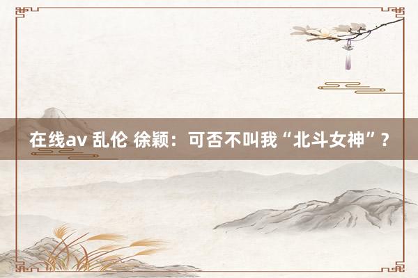 在线av 乱伦 徐颖：可否不叫我“北斗女神”？