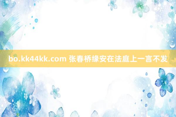 bo.kk44kk.com 张春桥缘安在法庭上一言不发