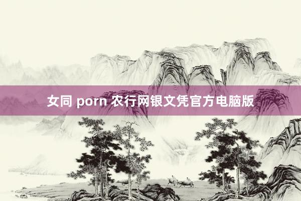 女同 porn 农行网银文凭官方电脑版