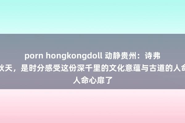 porn hongkongdoll 动静贵州：诗弗成说丨秋天，是时分感受这份深千里的文化意蕴与古道的人命心扉了