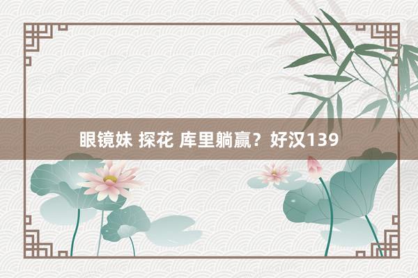 眼镜妹 探花 库里躺赢？好汉139