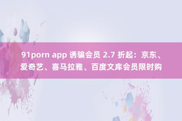 91porn app 诱骗会员 2.7 折起：京东、爱奇艺、喜马拉雅、百度文库会员限时购