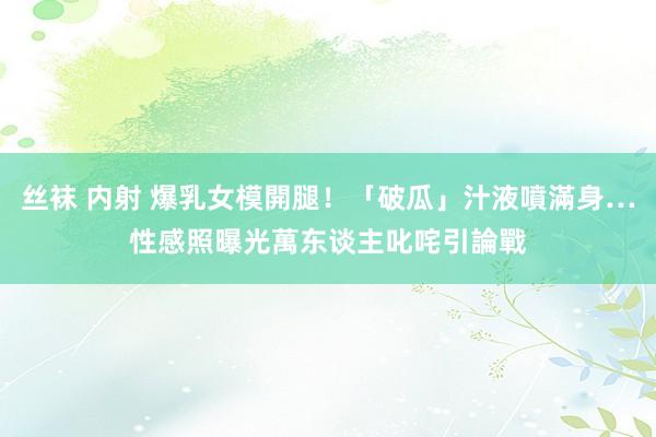 丝袜 内射 爆乳女模開腿！「破瓜」汁液噴滿身…性感照曝光　萬东谈主叱咤引論戰