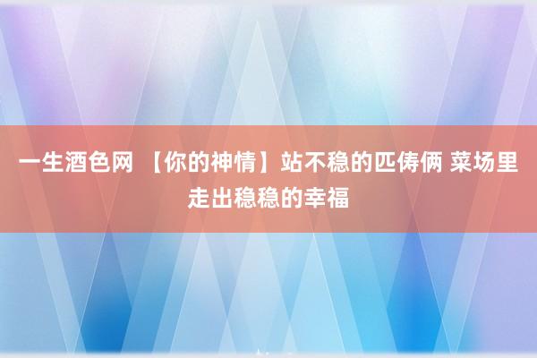 一生酒色网 【你的神情】站不稳的匹俦俩 菜场里走出稳稳的幸福