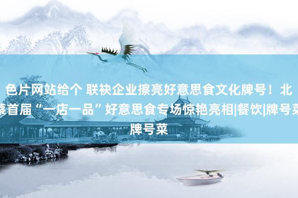 色片网站给个 联袂企业擦亮好意思食文化牌号！北蔡首届“一店一品”好意思食专场惊艳亮相|餐饮|牌号菜