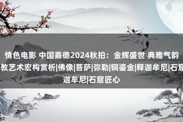 情色电影 中国嘉德2024秋拍：金辉盛世 典雅气韵——释教艺术宏构赏析|佛像|菩萨|弥勒|铜鎏金|释迦牟尼|石窟匠心