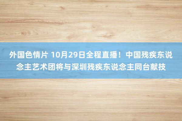 外国色情片 10月29日全程直播！中国残疾东说念主艺术团将与深圳残疾东说念主同台献技