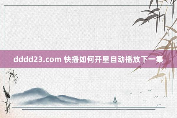 dddd23.com 快播如何开垦自动播放下一集