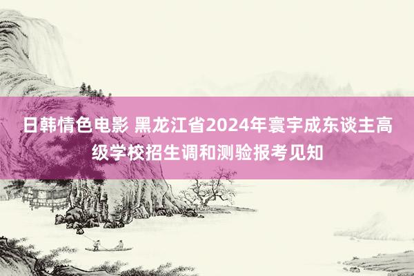 日韩情色电影 黑龙江省2024年寰宇成东谈主高级学校招生调和测验报考见知