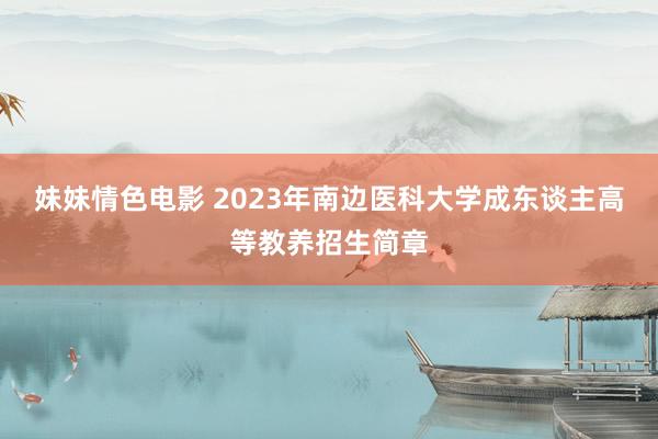 妹妹情色电影 2023年南边医科大学成东谈主高等教养招生简章