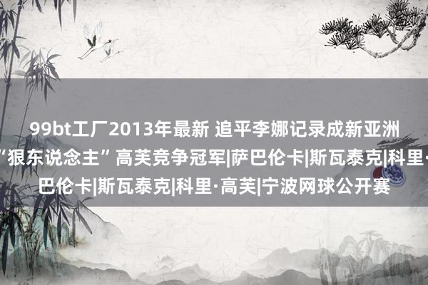 99bt工厂2013年最新 追平李娜记录成新亚洲一姐，郑钦文决赛同“狠东说念主”高芙竞争冠军|萨巴伦卡|斯瓦泰克|科里·高芙|宁波网球公开赛