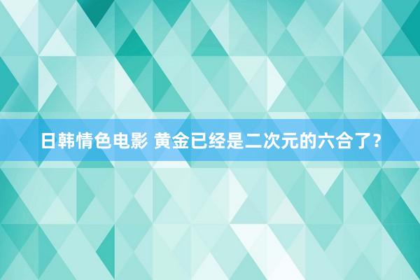 日韩情色电影 黄金已经是二次元的六合了？