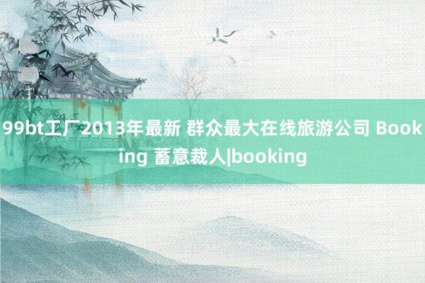 99bt工厂2013年最新 群众最大在线旅游公司 Booking 蓄意裁人|booking