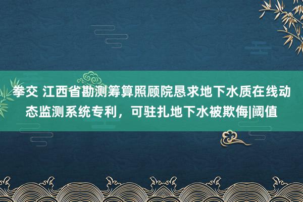 拳交 江西省勘测筹算照顾院恳求地下水质在线动态监测系统专利，可驻扎地下水被欺侮|阈值