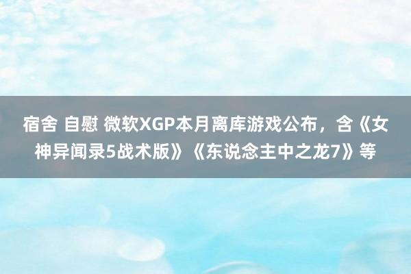 宿舍 自慰 微软XGP本月离库游戏公布，含《女神异闻录5战术版》《东说念主中之龙7》等