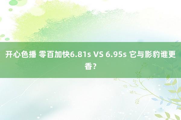 开心色播 零百加快6.81s VS 6.95s 它与影豹谁更香？