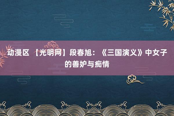 动漫区 【光明网】段春旭：《三国演义》中女子的善妒与痴情