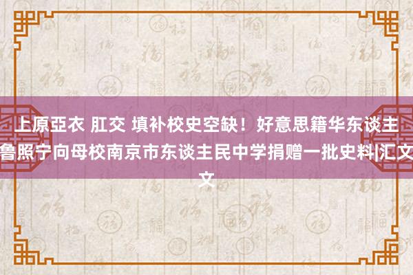 上原亞衣 肛交 填补校史空缺！好意思籍华东谈主鲁照宁向母校南京市东谈主民中学捐赠一批史料|汇文