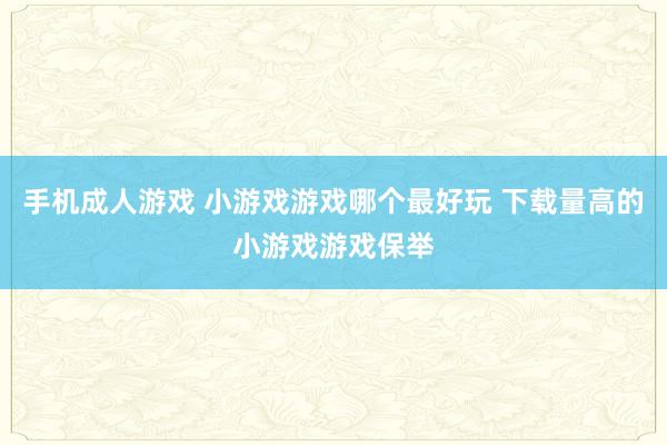 手机成人游戏 小游戏游戏哪个最好玩 下载量高的小游戏游戏保举