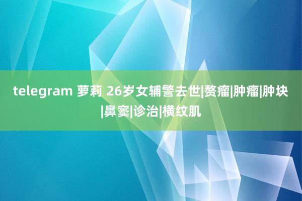 telegram 萝莉 26岁女辅警去世|赘瘤|肿瘤|肿块|鼻窦|诊治|横纹肌