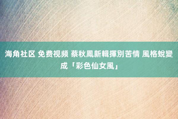 海角社区 免费视频 蔡秋鳳新輯揮別苦情 風格蛻變成「彩色仙女風」