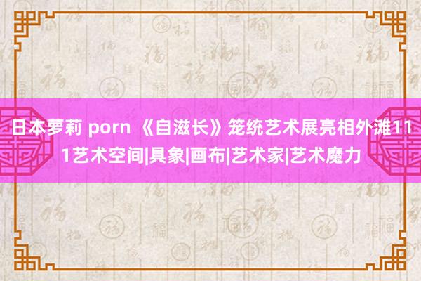 日本萝莉 porn 《自滋长》笼统艺术展亮相外滩111艺术空间|具象|画布|艺术家|艺术魔力