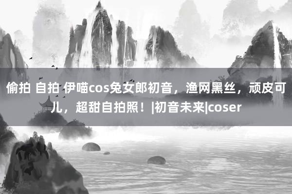 偷拍 自拍 伊喵cos兔女郎初音，渔网黑丝，顽皮可儿，超甜自拍照！|初音未来|coser