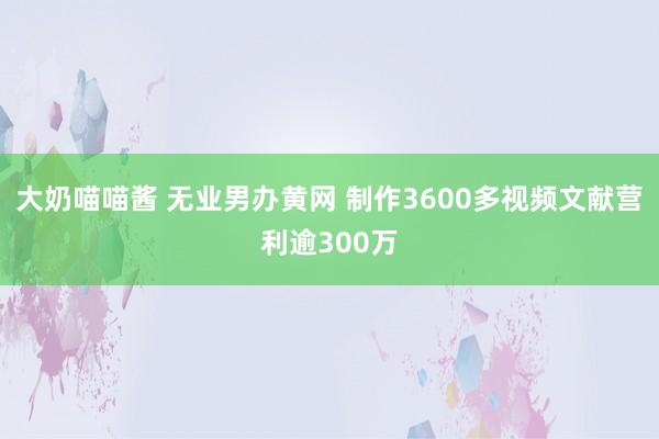 大奶喵喵酱 无业男办黄网 制作3600多视频文献营利逾300万